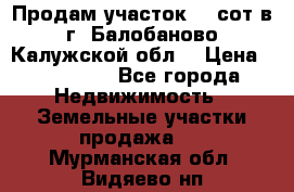 Продам участок 12 сот в г. Балобаново Калужской обл. › Цена ­ 850 000 - Все города Недвижимость » Земельные участки продажа   . Мурманская обл.,Видяево нп